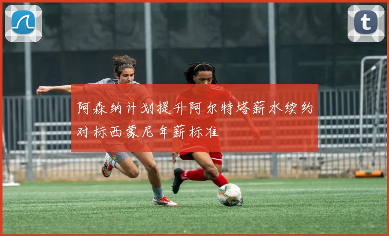 阿森纳计划提升阿尔特塔薪水续约对标西蒙尼年薪标准