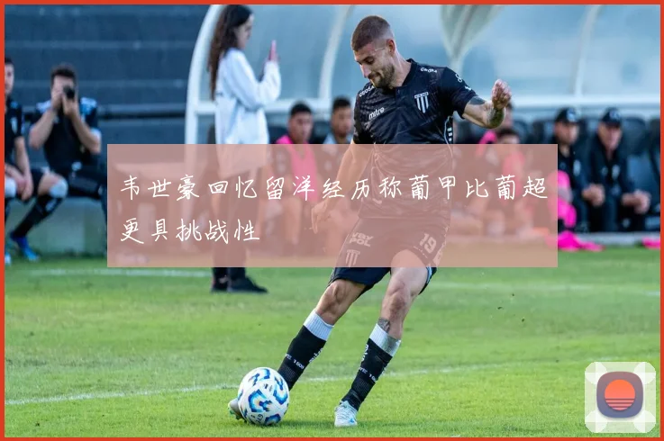 韦世豪回忆留洋经历称葡甲比葡超更具挑战性