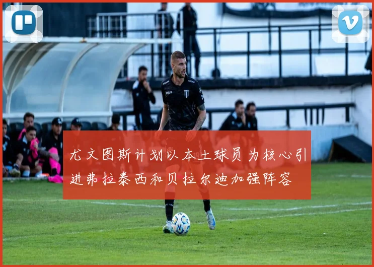 尤文图斯计划以本土球员为核心引进弗拉泰西和贝拉尔迪加强阵容