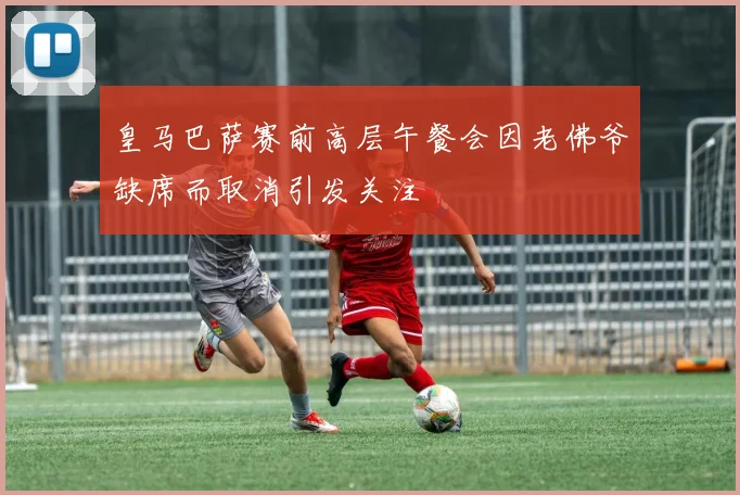 皇马巴萨赛前高层午餐会因老佛爷缺席而取消引发关注