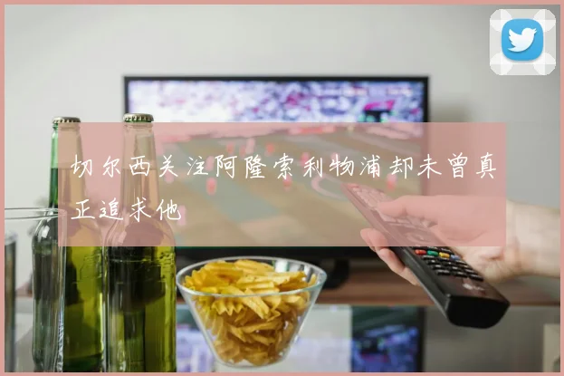 切尔西关注阿隆索利物浦却未曾真正追求他