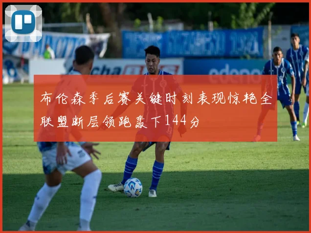布伦森季后赛关键时刻表现惊艳全联盟断层领跑轰下144分