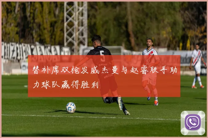 替补席双枪发威杰曼与赵睿联手助力球队赢得胜利