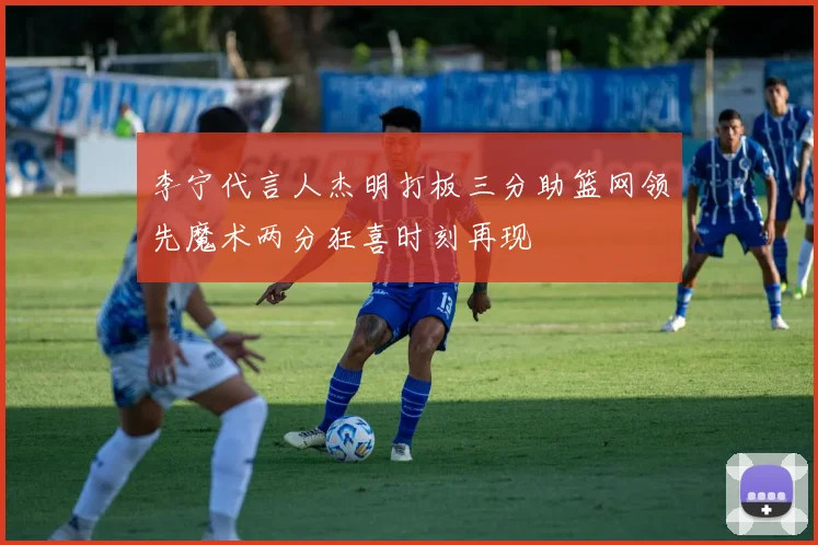 李宁代言人杰明打板三分助篮网领先魔术两分狂喜时刻再现