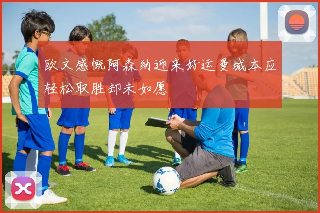 欧文感慨阿森纳迎来好运曼城本应轻松取胜却未如愿