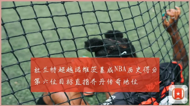 杜兰特超越诺维茨基成NBA历史得分第六位目标直指乔丹传奇地位