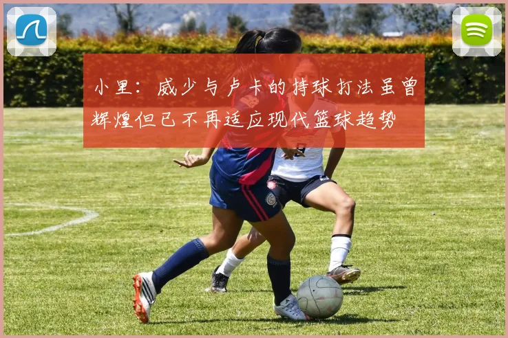 小里：威少与卢卡的持球打法虽曾辉煌但已不再适应现代篮球趋势