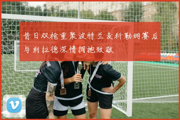 昔日双枪重聚波特兰麦科勒姆赛后与利拉德深情拥抱致敬