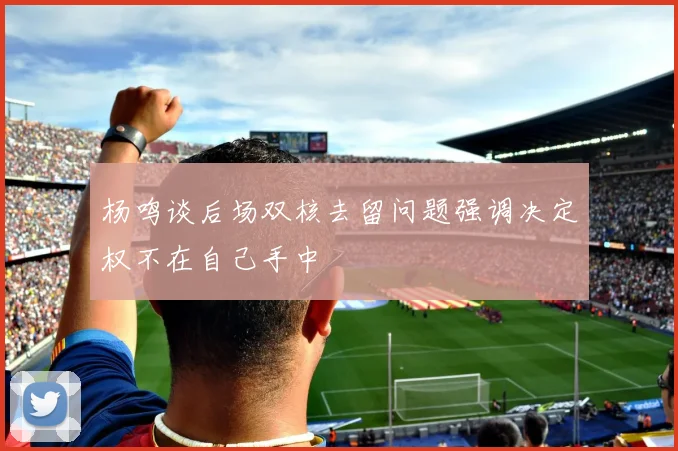 杨鸣谈后场双核去留问题强调决定权不在自己手中